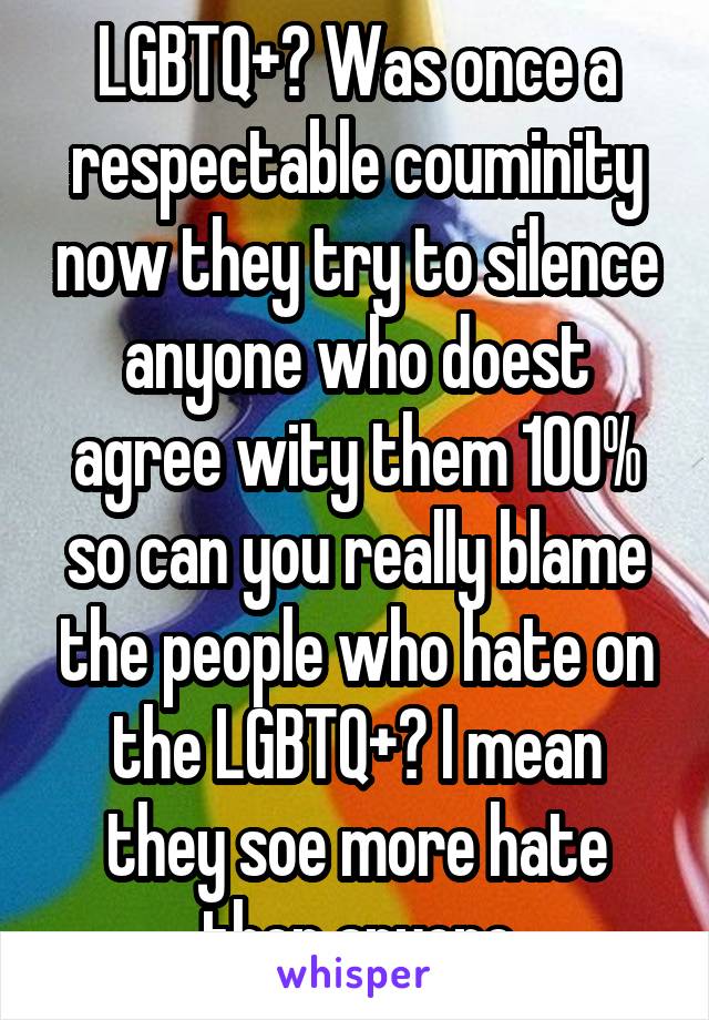  LGBTQ+? Was once a respectable couminity now they try to silence anyone who doest agree wity them 100% so can you really blame the people who hate on the LGBTQ+? I mean they soe more hate then anyone