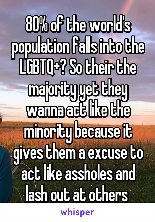 80% of the world's population falls into the LGBTQ+? So their the majority yet they wanna act like the minority because it gives them a excuse to act like assholes and lash out at others 
