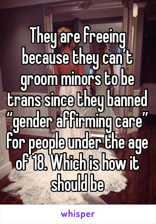 They are freeing because they can’t groom minors to be trans since they banned “gender affirming care” for people under the age of 18. Which is how it should be 