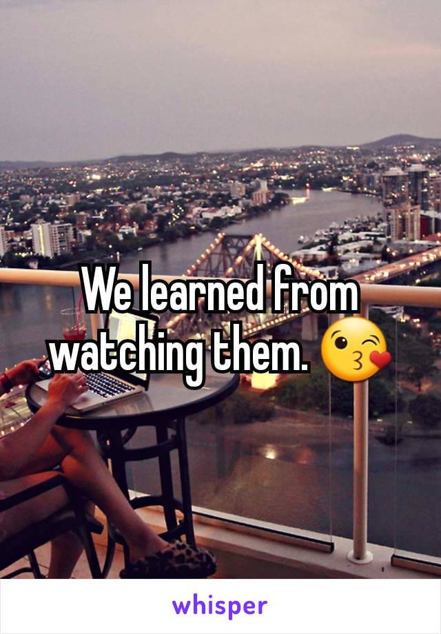 We learned from watching them. 😘