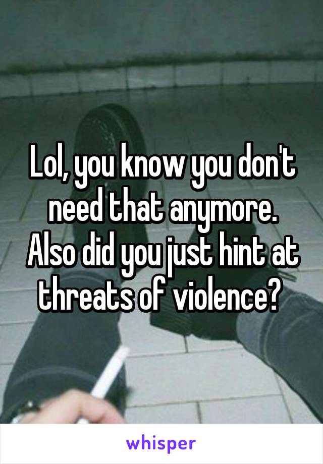 Lol, you know you don't need that anymore. Also did you just hint at threats of violence? 