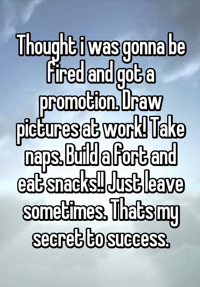 Thought i was gonna be fired and got a promotion. Draw pictures at work! Take naps. Build a fort and eat snacks!! Just leave sometimes. Thats my secret to success.