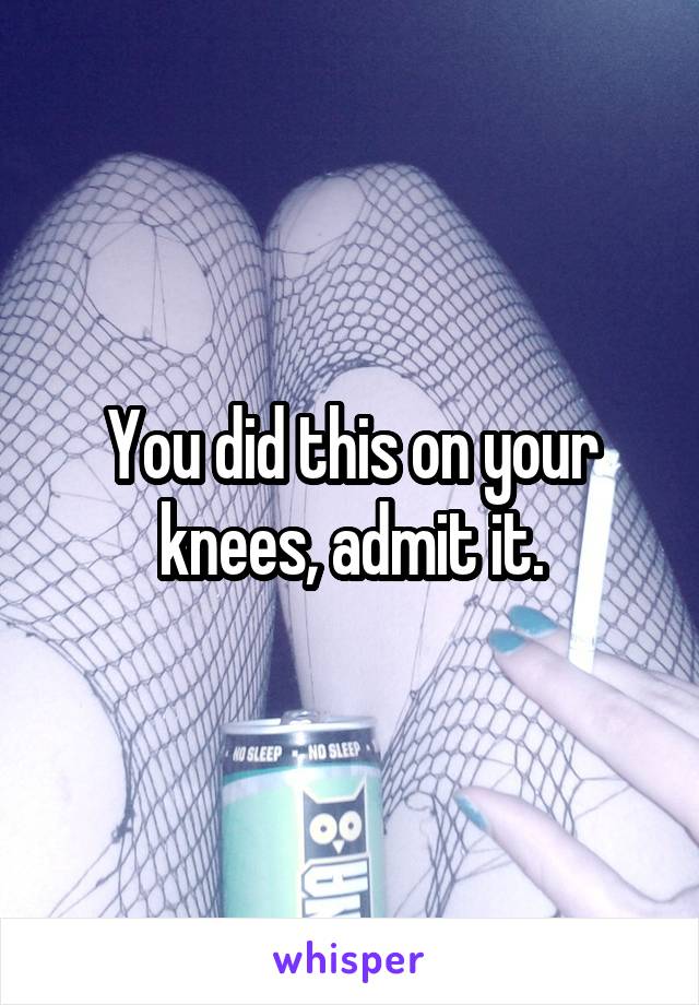 You did this on your knees, admit it.