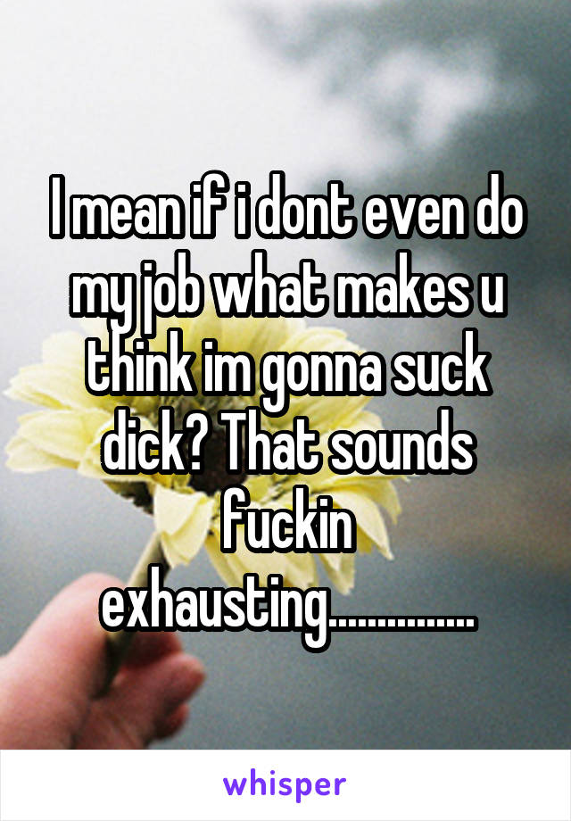 I mean if i dont even do my job what makes u think im gonna suck dick? That sounds fuckin exhausting...............