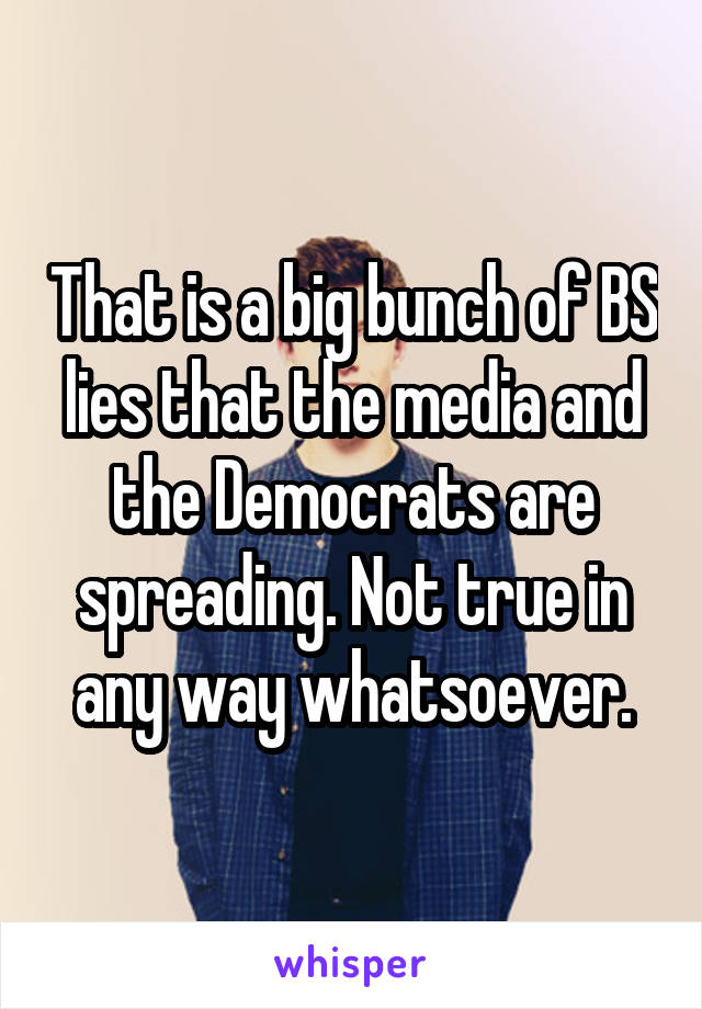 That is a big bunch of BS lies that the media and the Democrats are spreading. Not true in any way whatsoever.