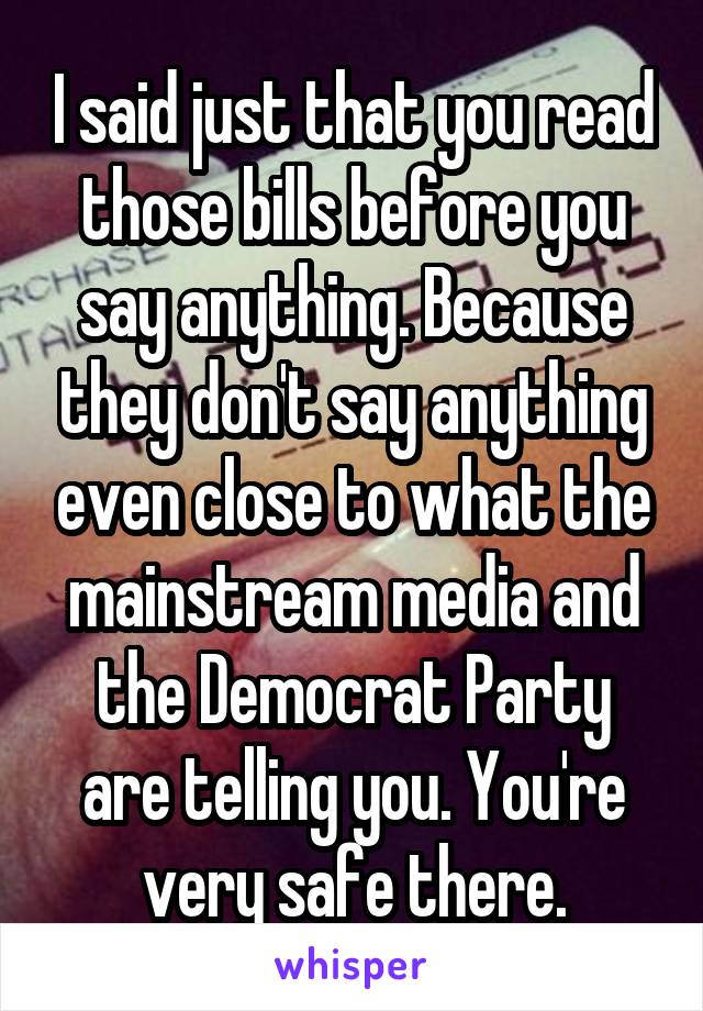 I said just that you read those bills before you say anything. Because they don't say anything even close to what the mainstream media and the Democrat Party are telling you. You're very safe there.