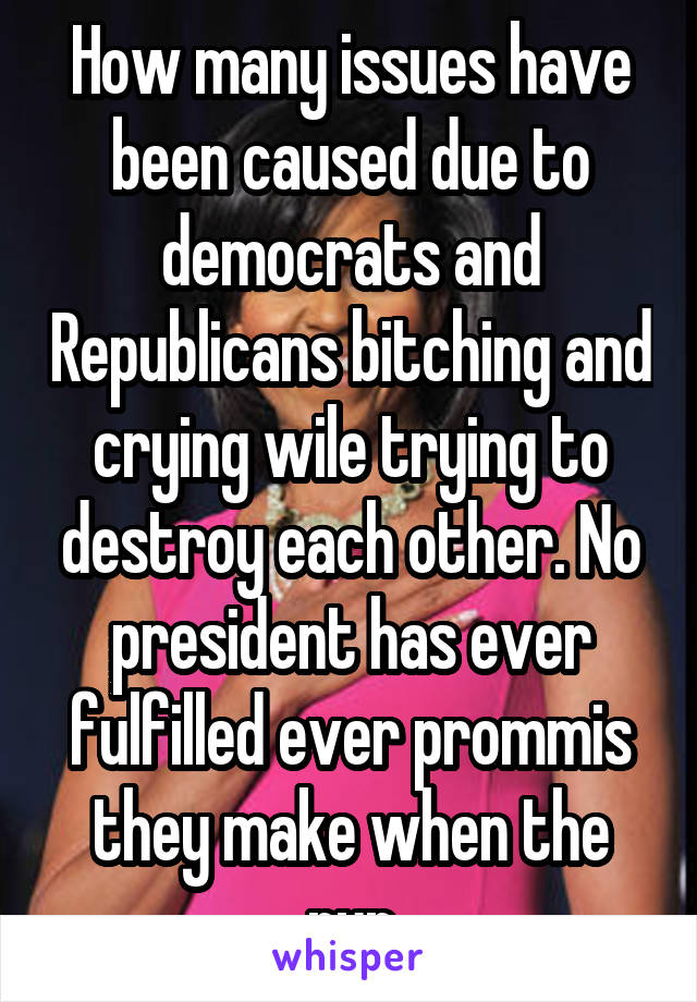 How many issues have been caused due to democrats and Republicans bitching and crying wile trying to destroy each other. No president has ever fulfilled ever prommis they make when the run