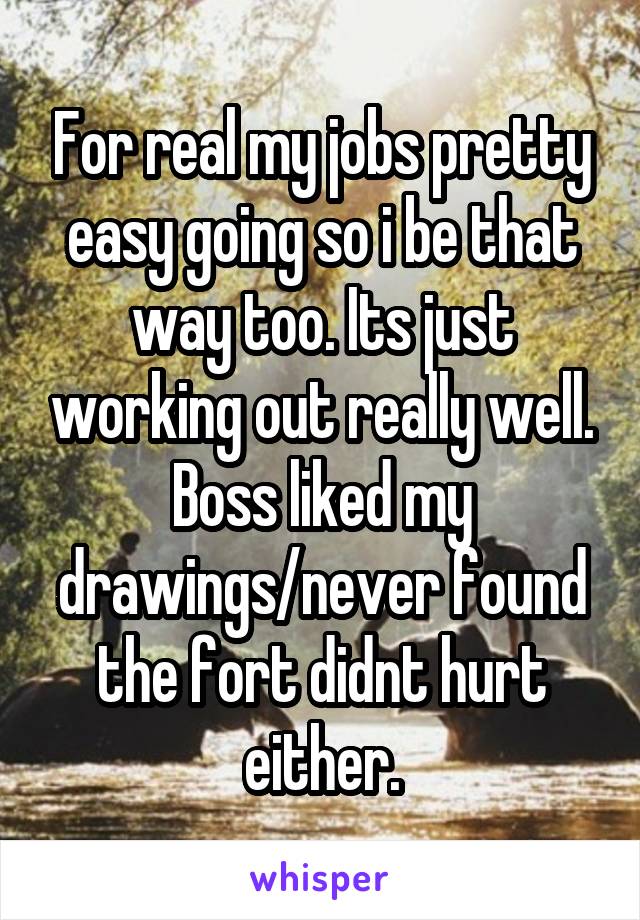 For real my jobs pretty easy going so i be that way too. Its just working out really well. Boss liked my drawings/never found the fort didnt hurt either.