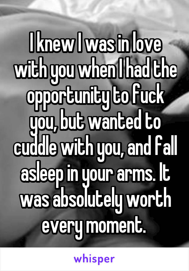 I knew I was in love with you when I had the opportunity to fuck you, but wanted to cuddle with you, and fall asleep in your arms. It was absolutely worth every moment. 