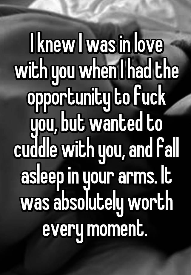 I knew I was in love with you when I had the opportunity to fuck you, but wanted to cuddle with you, and fall asleep in your arms. It was absolutely worth every moment. 