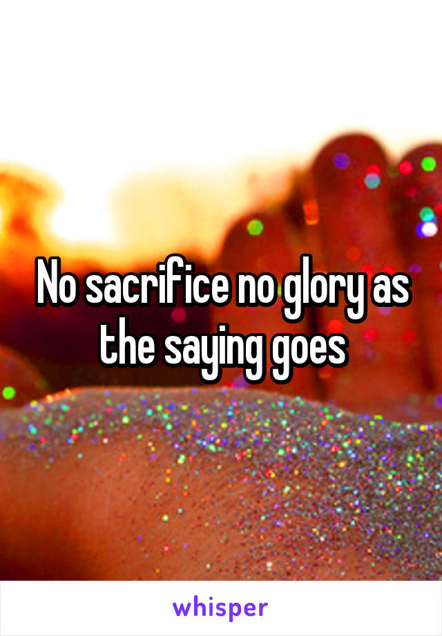 No sacrifice no glory as the saying goes