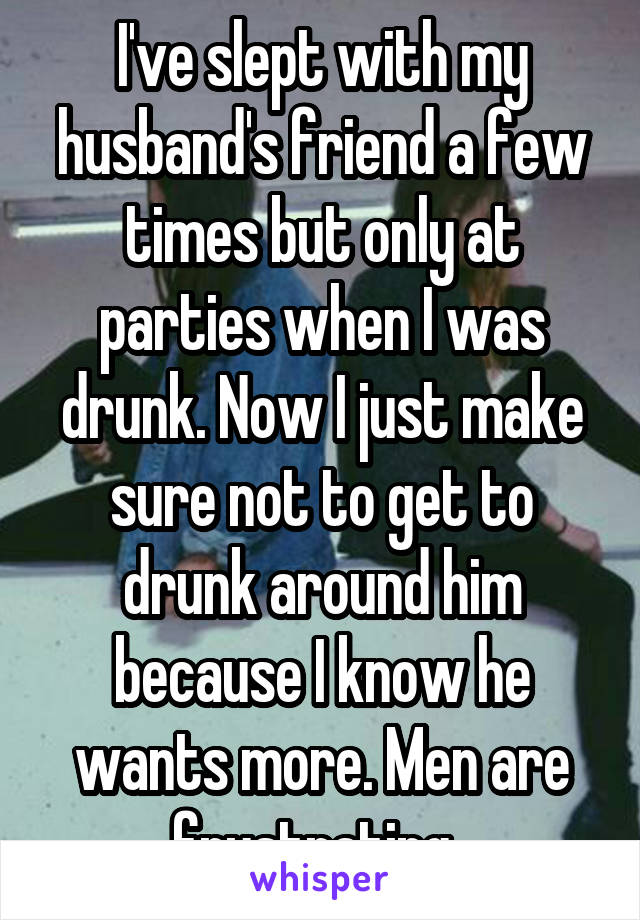 I've slept with my husband's friend a few times but only at parties when I was drunk. Now I just make sure not to get to drunk around him because I know he wants more. Men are frustrating. 