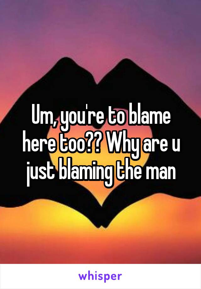 Um, you're to blame here too?? Why are u just blaming the man