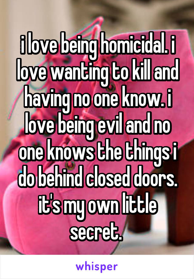 i love being homicidal. i love wanting to kill and having no one know. i love being evil and no one knows the things i do behind closed doors. it's my own little secret. 