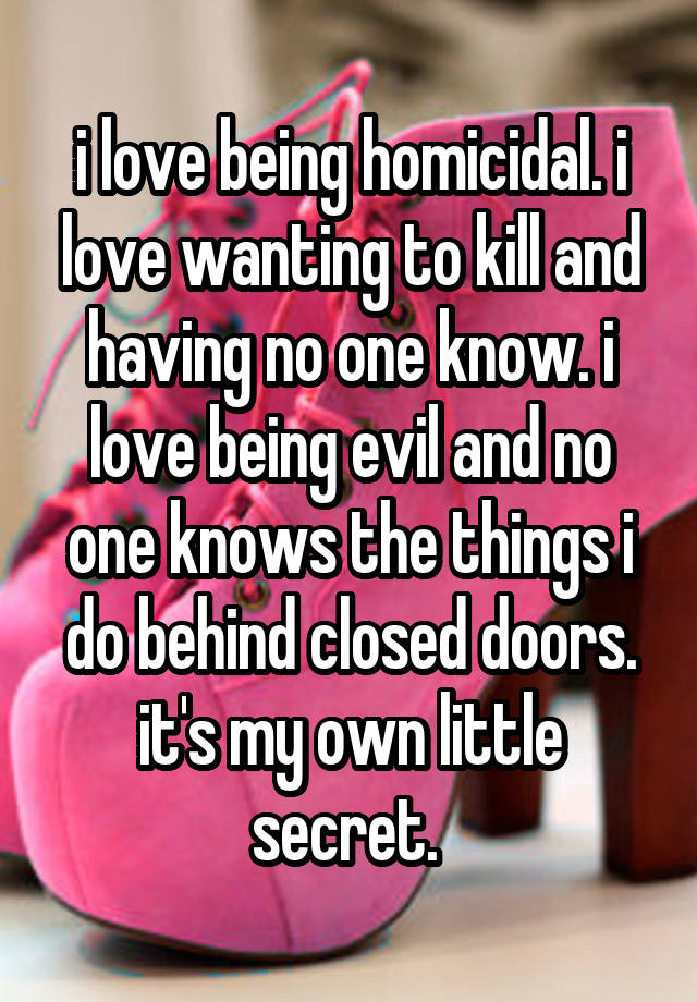 i love being homicidal. i love wanting to kill and having no one know. i love being evil and no one knows the things i do behind closed doors. it's my own little secret. 