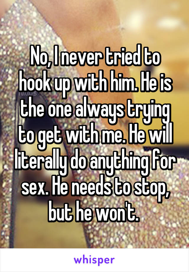 No, I never tried to hook up with him. He is the one always trying to get with me. He will literally do anything for sex. He needs to stop, but he won't. 