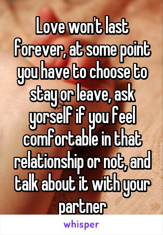 Love won't last forever, at some point you have to choose to stay or leave, ask yorself if you feel comfortable in that relationship or not, and talk about it with your partner