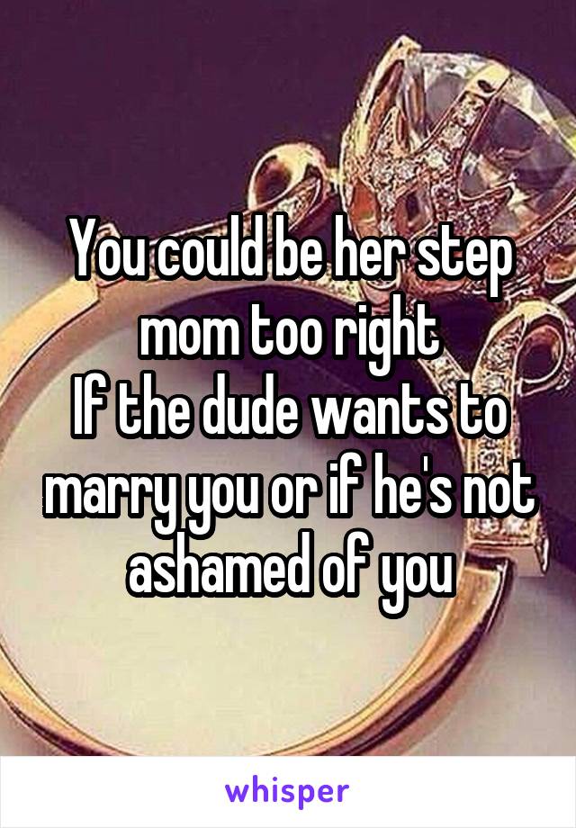 You could be her step mom too right
If the dude wants to marry you or if he's not ashamed of you