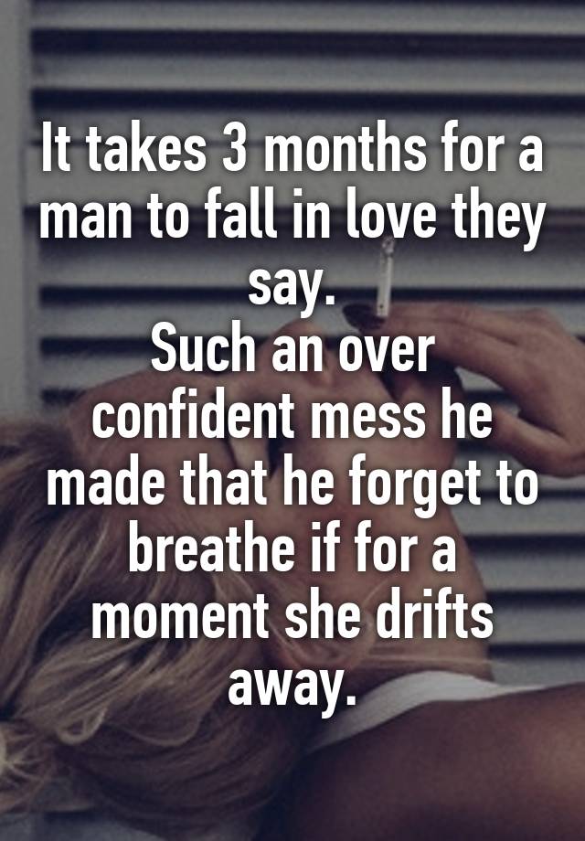 It takes 3 months for a man to fall in love they say.
Such an over confident mess he made that he forget to breathe if for a moment she drifts away.