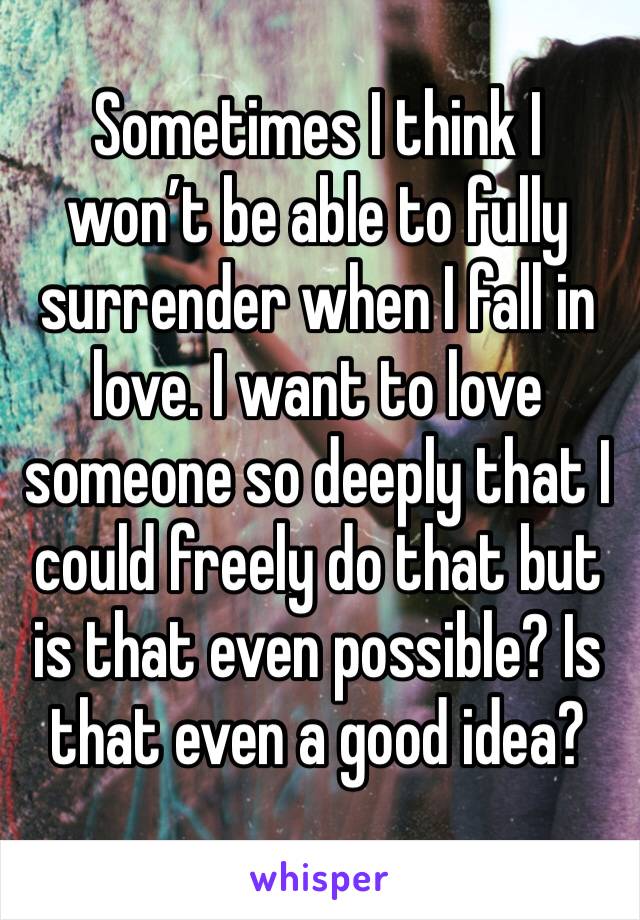 Sometimes I think I won’t be able to fully surrender when I fall in love. I want to love someone so deeply that I could freely do that but is that even possible? Is that even a good idea?