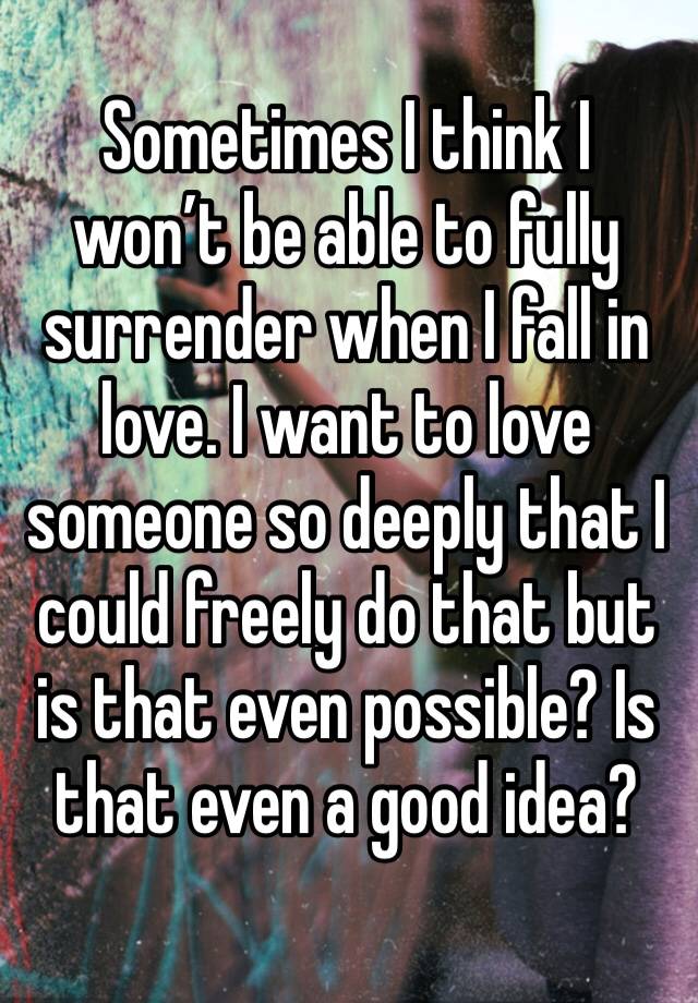 Sometimes I think I won’t be able to fully surrender when I fall in love. I want to love someone so deeply that I could freely do that but is that even possible? Is that even a good idea?