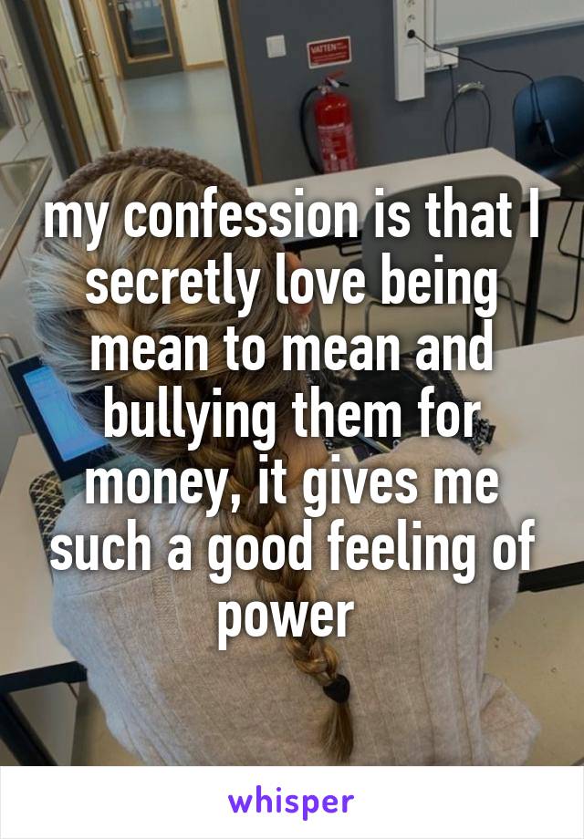 my confession is that I secretly love being mean to mean and bullying them for money, it gives me such a good feeling of power 