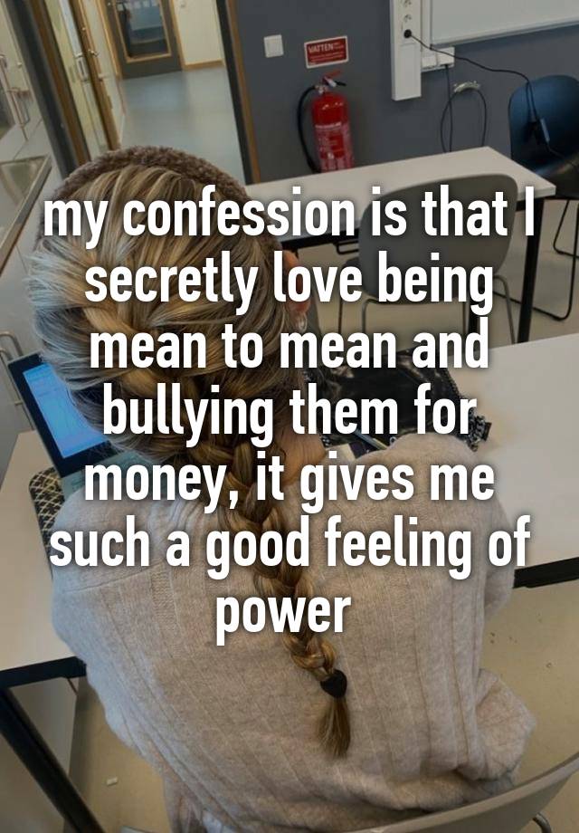 my confession is that I secretly love being mean to mean and bullying them for money, it gives me such a good feeling of power 