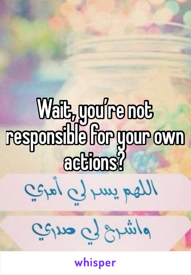 Wait, you’re not responsible for your own actions? 