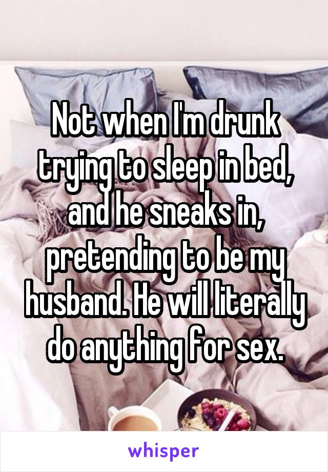 Not when I'm drunk trying to sleep in bed, and he sneaks in, pretending to be my husband. He will literally do anything for sex.