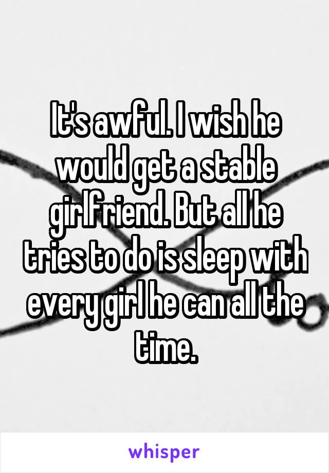 It's awful. I wish he would get a stable girlfriend. But all he tries to do is sleep with every girl he can all the time.