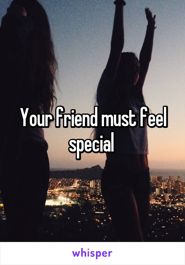 Your friend must feel special 