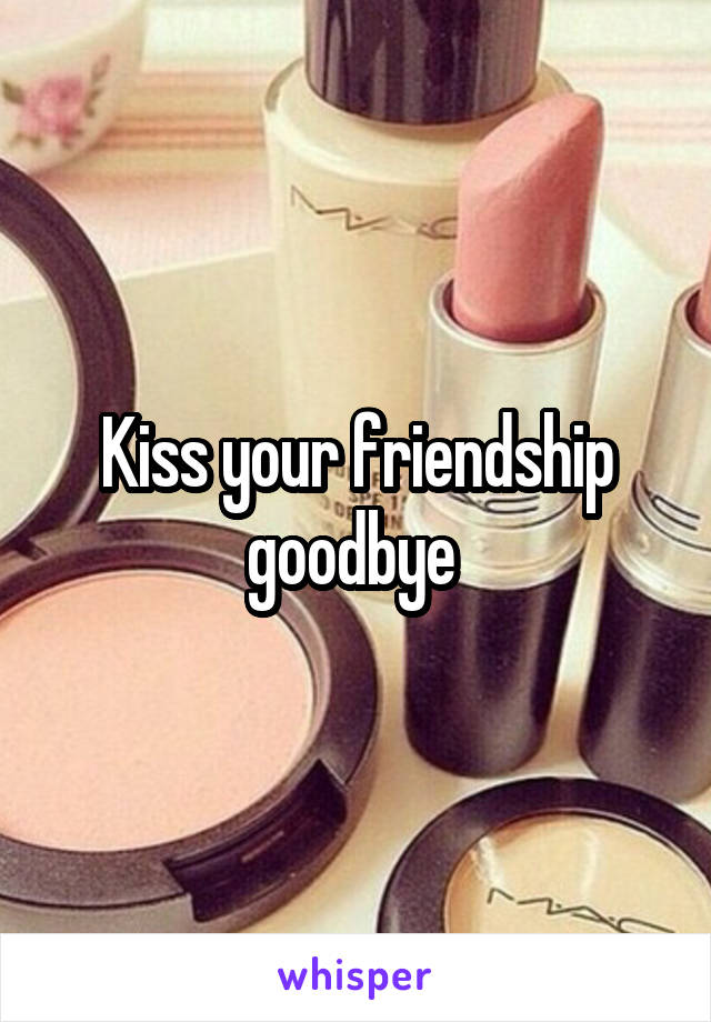 Kiss your friendship goodbye 