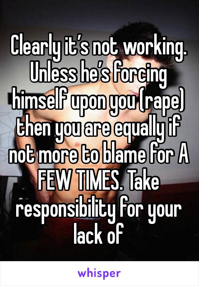 Clearly it’s not working. Unless he’s forcing himself upon you (rape) then you are equally if not more to blame for A FEW TIMES. Take responsibility for your lack of 