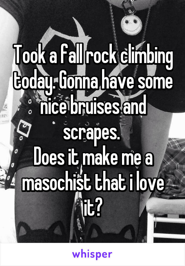 Took a fall rock climbing today. Gonna have some nice bruises and scrapes. 
Does it make me a masochist that i love it?