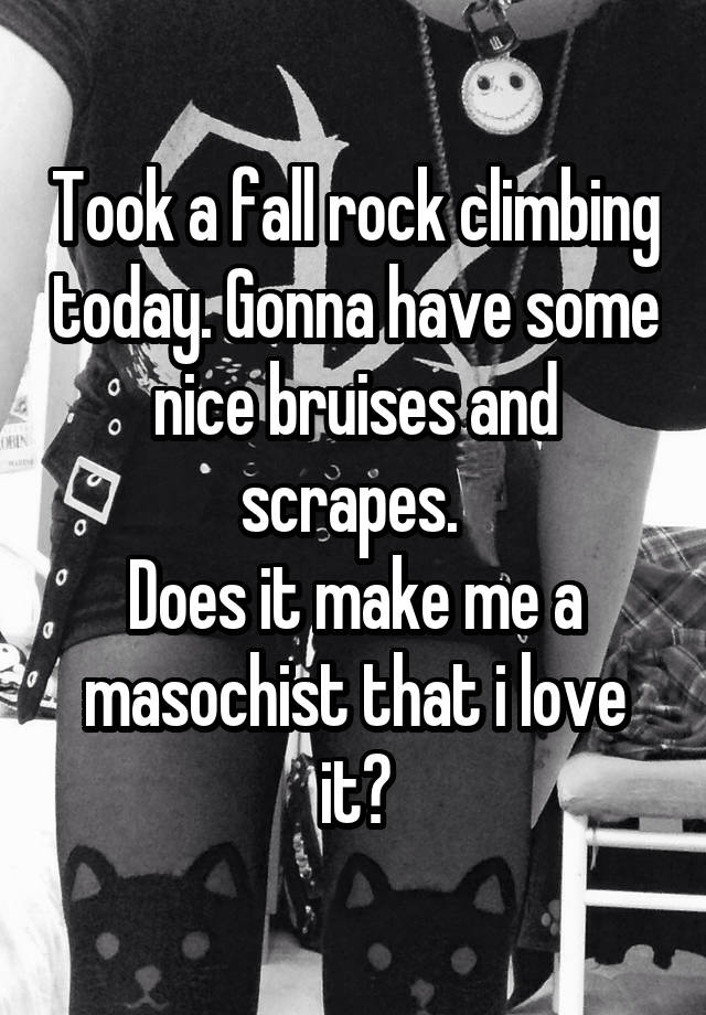 Took a fall rock climbing today. Gonna have some nice bruises and scrapes. 
Does it make me a masochist that i love it?