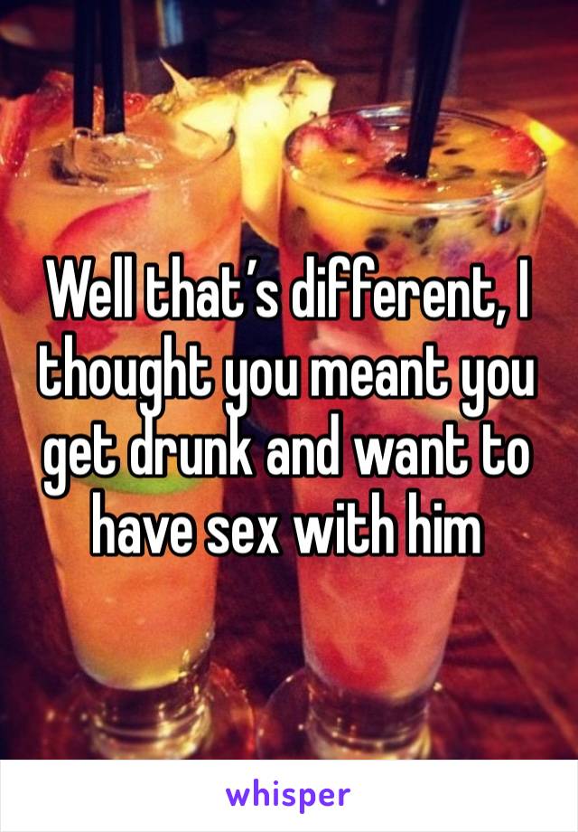 Well that’s different, I thought you meant you get drunk and want to have sex with him 