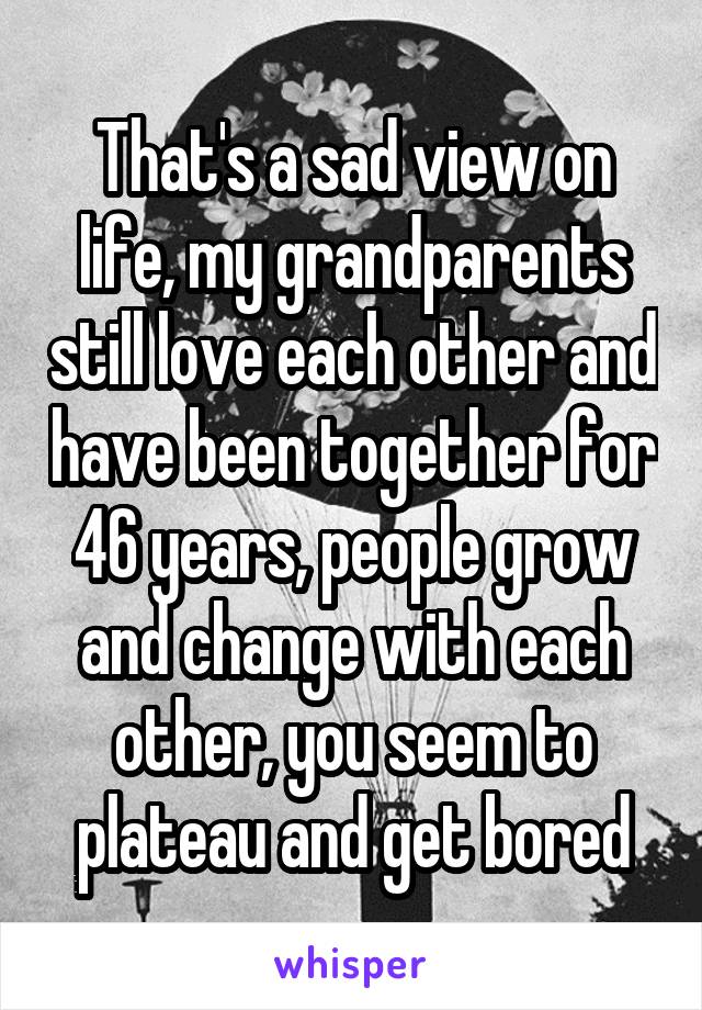 That's a sad view on life, my grandparents still love each other and have been together for 46 years, people grow and change with each other, you seem to plateau and get bored