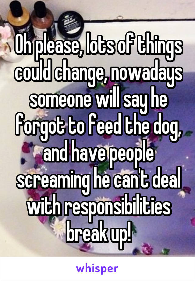 Oh please, lots of things could change, nowadays someone will say he forgot to feed the dog, and have people screaming he can't deal with responsibilities break up!