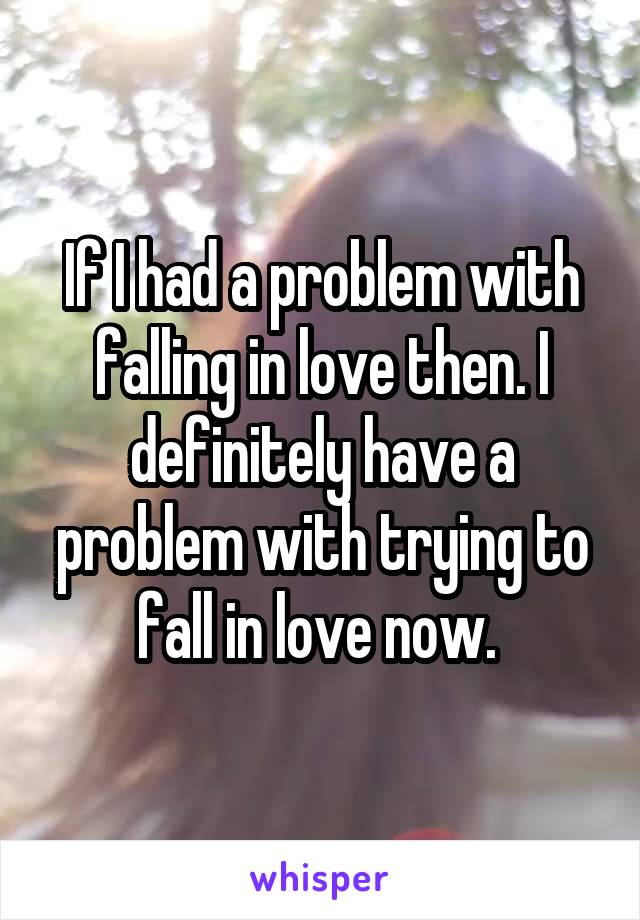 If I had a problem with falling in love then. I definitely have a problem with trying to fall in love now. 