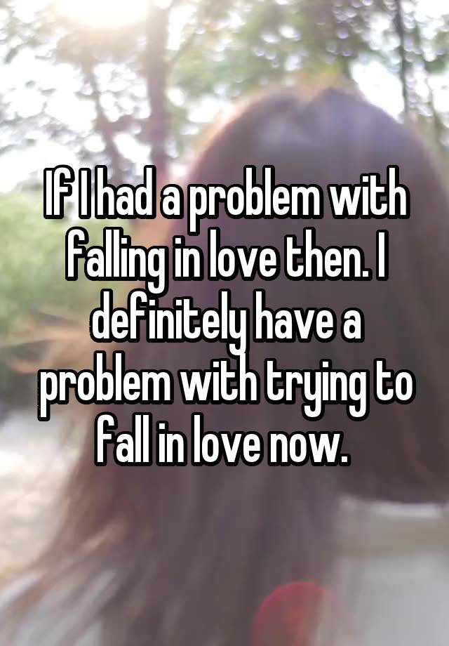 If I had a problem with falling in love then. I definitely have a problem with trying to fall in love now. 