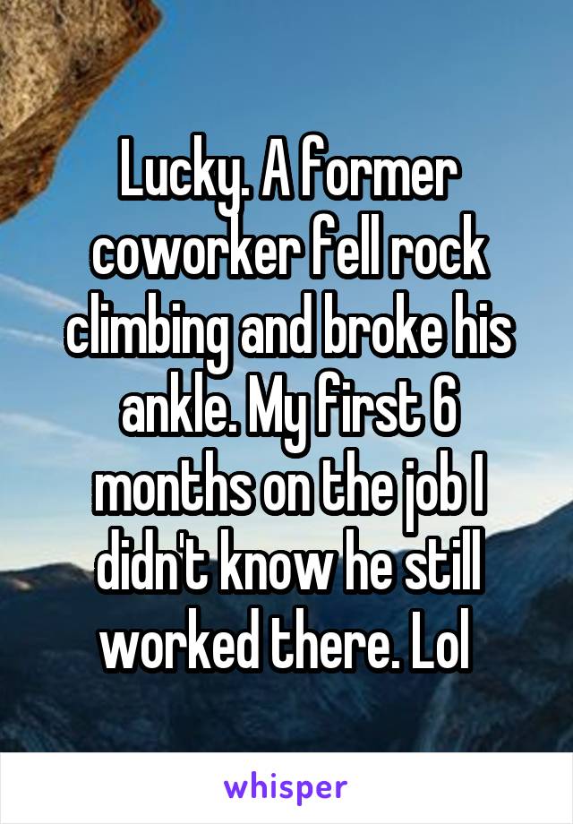 Lucky. A former coworker fell rock climbing and broke his ankle. My first 6 months on the job I didn't know he still worked there. Lol 