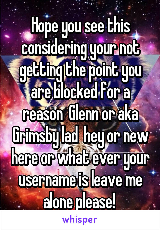 Hope you see this considering your not getting the point you are blocked for a reason  Glenn or aka Grimsby lad  hey or new here or what ever your username is leave me alone please! 