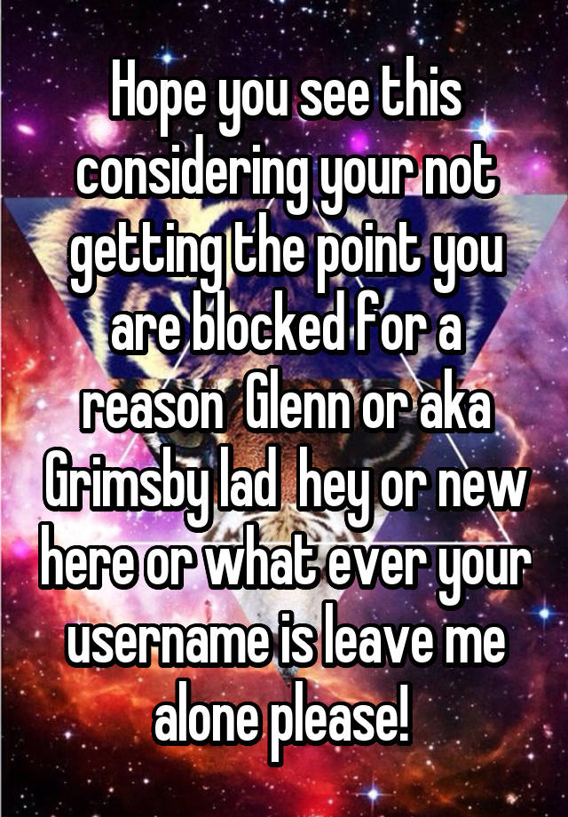 Hope you see this considering your not getting the point you are blocked for a reason  Glenn or aka Grimsby lad  hey or new here or what ever your username is leave me alone please! 