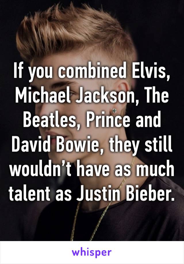 If you combined Elvis, Michael Jackson, The Beatles, Prince and David Bowie, they still wouldn’t have as much talent as Justin Bieber.