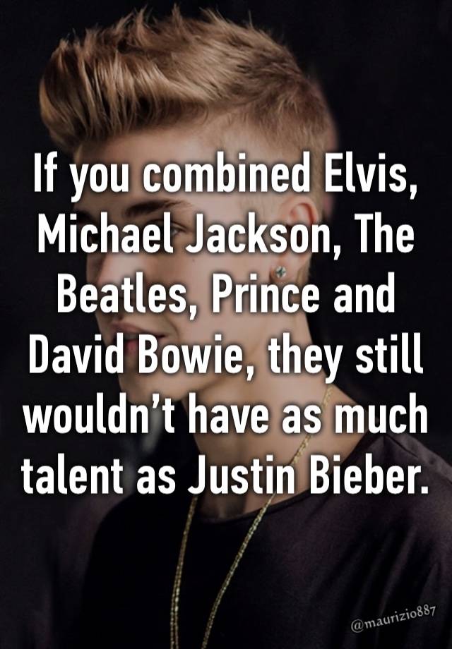 If you combined Elvis, Michael Jackson, The Beatles, Prince and David Bowie, they still wouldn’t have as much talent as Justin Bieber.