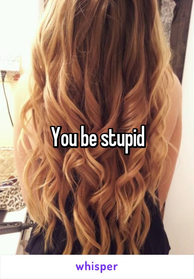 You be stupid