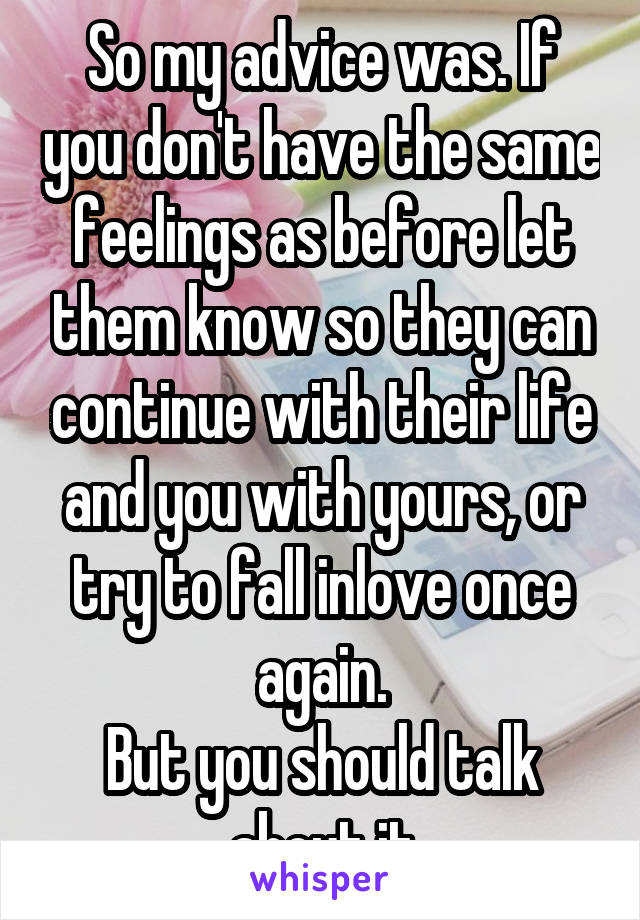 So my advice was. If you don't have the same feelings as before let them know so they can continue with their life and you with yours, or try to fall inlove once again.
But you should talk about it