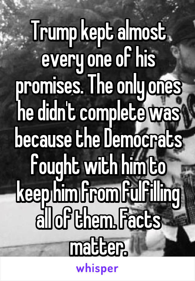 Trump kept almost every one of his promises. The only ones he didn't complete was because the Democrats fought with him to keep him from fulfilling all of them. Facts matter.