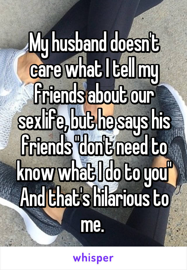 My husband doesn't care what I tell my friends about our sexlife, but he says his friends "don't need to know what I do to you" And that's hilarious to me. 