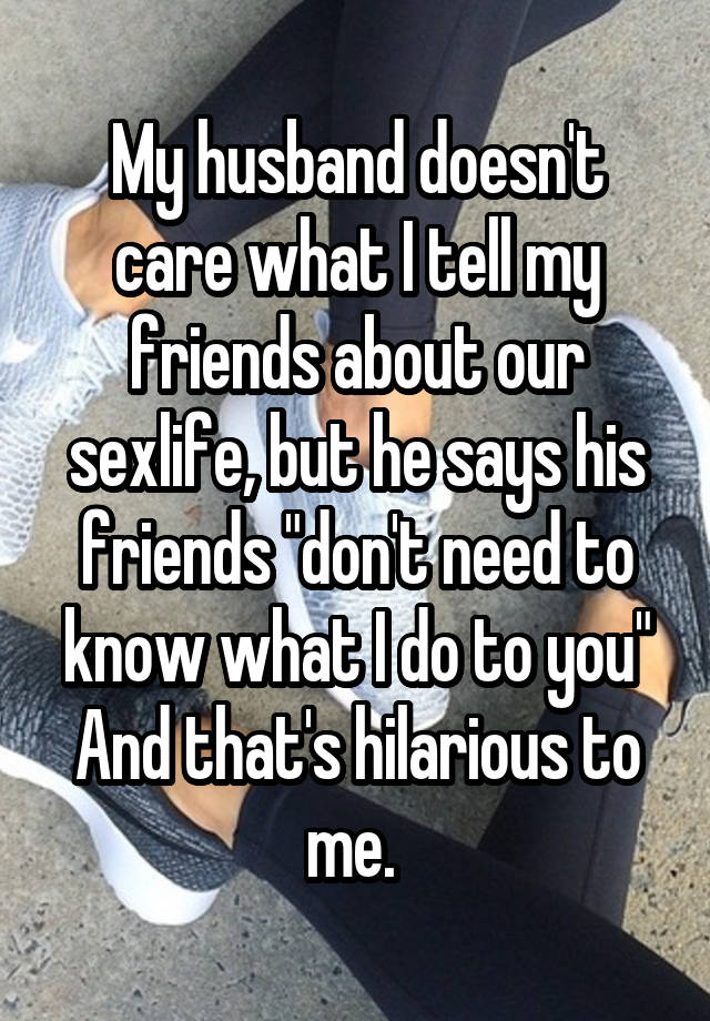 My husband doesn't care what I tell my friends about our sexlife, but he says his friends "don't need to know what I do to you" And that's hilarious to me. 